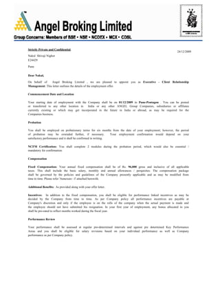24/12/2009
Dear Nakul,
Strictly Private and Confidential
Nakul Shivaji Nighot
E24429
Pune
On behalf of Angel Broking Limited , we are pleased to appoint you as Executive - Client Relationship
Management. This letter outlines the details of the employment offer.
Commencement Date and Location
Your starting date of employment with the Company shall be on 01/12/2009 in Pune-Pentagon . You can be posted
or transferred to any other location in India or any other ANGEL Group Companies, subsidiaries or affiliates
currently existing or which may get incorporated in the future in India or abroad, as may be required for the
Companies business.
Probation
You shall be employed on probationary terms for six months from the date of your employment; however, the period
of probation may be extended further, if necessary. Your employment confirmation would depend on your
satisfactory performance and it shall be confirmed in writing.
NCFM Certification: You shall complete 2 modules during the probation period, which would also be essential /
mandatory for confirmation.
Compensation
Fixed Compensation: Your annual fixed compensation shall be of Rs. 96,000 gross and inclusive of all applicable
taxes. This shall include the basic salary, monthly and annual allowances / perquisites. The compensation package
shall be governed by the policies and guidelines of the Company presently applicable and as may be modified from
time to time. Please refer 'Annexure - I' attached herewith.
Additional Benefits: As provided along with your offer letter.
Incentives: In addition to the fixed compensation, you shall be eligible for performance linked incentives as may be
decided by the Company from time to time. As per Company policy all performance incentives are payable at
Company's discretion and only if the employee is on the rolls of the company when the actual payment is made and
the employee should not have submitted his resignation. In your first year of employment, any bonus allocated to you
shall be pro-rated to reflect months worked during the fiscal year.
Performance Review
Your performance shall be assessed at regular pre-determined intervals and against pre determined Key Performance
Areas and you shall be eligible for salary revisions based on your individual performance as well as Company
performance as per Company policy.
 