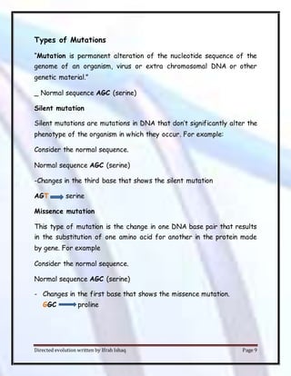 Directed evolution written by Ifrah Ishaq Page 9
Types of Mutations
“Mutation is permanent alteration of the nucleotide sequence of the
genome of an organism, virus or extra chromosomal DNA or other
genetic material.”
_ Normal sequence AGC (serine)
Silent mutation
Silent mutations are mutations in DNA that don’t significantly alter the
phenotype of the organism in which they occur. For example:
Consider the normal sequence.
Normal sequence AGC (serine)
-Changes in the third base that shows the silent mutation
AGT serine
Missence mutation
This type of mutation is the change in one DNA base pair that results
in the substitution of one amino acid for another in the protein made
by gene. For example
Consider the normal sequence.
Normal sequence AGC (serine)
- Changes in the first base that shows the missence mutation.
GGC proline
 