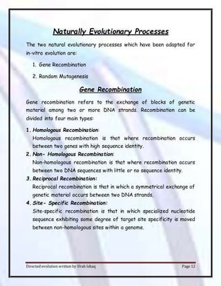 Directed evolution written by Ifrah Ishaq Page 12
Naturally Evolutionary Processes
The two natural evolutionary processes which have been adapted for
in-vitro evolution are:
1. Gene Recombination
2. Random Mutagenesis
Gene Recombination
Gene recombination refers to the exchange of blocks of genetic
material among two or more DNA strands. Recombination can be
divided into four main types:
1. Homologous Recombination:
Homologous recombination is that where recombination occurs
between two genes with high sequence identity.
2. Non- Homologous Recombination:
Non-homologous recombination is that where recombination occurs
between two DNA sequences with little or no sequence identity.
3. Reciprocal Recombination:
Reciprocal recombination is that in which a symmetrical exchange of
genetic material occurs between two DNA strands.
4. Site- Specific Recombination:
Site-specific recombination is that in which specialized nucleotide
sequence exhibiting some degree of target site specificity is moved
between non-homologous sites within a genome.
 
