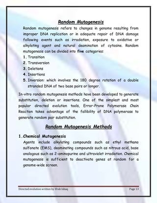 Directed evolution written by Ifrah Ishaq Page 13
Random Mutagenesis
Random mutagenesis refers to changes in genome resulting from
improper DNA replication or in adequate repair of DNA damage
following events such as irradiation, exposure to oxidative or
alkylating agent and natural deamination of cytosine. Random
mutagenesis can be divided into five categories:
1. Transition
2. Transversion
3. Deletions
4. Insertions
5. Inversion: which involves the 180 degree rotation of a double
stranded DNA of two base pairs or longer.
In-vitro random mutagenesis methods have been developed to generate
substitution, deletion or insertions. One of the simplest and most
popular directed evolution tools, Error-Prone Polymerase Chain
Reaction takes advantage of the fallibility of DNA polymerase to
generate random pair substitution.
Random Mutagenesis Methods
1.Chemical Mutagenesis
Agents include alkylating compounds such as ethyl methano
sulfonate (EMS), deaminating compounds such as nitrous acid, base
analogous such as 2-aminopurine and ultraviolet irradiation. Chemical
mutagenesis is sufficient to deactivate genes at random for a
genome-wide screen.
 