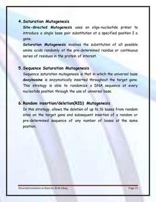 Directed evolution written by Ifrah Ishaq Page 15
4.Saturation Mutagenesis
Site-directed Mutagenesis uses an oligo-nucleotide primer to
introduce a single base pair substitution at a specified position I a
gene.
Saturation Mutagenesis involves the substitution of all possible
amino acids randomly at the pre-determined residue or continuous
series of residues in the protein of interest.
5.Sequence Saturation Mutagenesis
Sequence saturation mutagenesis is that in which the universal base
doxyinosine is enzymatically inserted throughout the target gene.
This strategy is able to randomize a DNA sequence at every
nucleotide position through the use of universal base.
6.Random insertion/deletion(RID) Mutagenesis
In this strategy, allows the deletion of up to 16 bases from random
sites on the target gene and subsequent insertion of a random or
pre-determined sequence of any number of bases at the same
position.
 