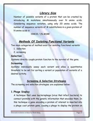 Directed evolution written by Ifrah Ishaq Page 23
Library Size
Number of possible variants of a protein that can be created by
introducing M mutations simultaneously over N amino acids.
Considering sequence variation, using only 20 amino acids. The
number of sequence variants of M substitutions in a given protein of
N amino acids is
19M.N! / (N-M)!M!
Methods Of Isolating Functional Variants
Two main categories of method exist for isolating functional variants:
1. Selection
2. screening
Selection
Systems directly couple protein function to the survival of the gene.
Screening
Systems individually assay each variant and allow a quantitative
threshold to be set for sorting a variant or population of variants of a
desired activity.
Screening & Selection Strategies
The screening and selection strategies are explained below:
1.Phage Display
A technique that uses bacteriophage (virus that infect bacteria) to
connect proteins with the genetic information that encodes them. In
this technique a gene encoding a protein of interest is inserted into
a phage coat protein gene, causing a phage to display the protein on
 