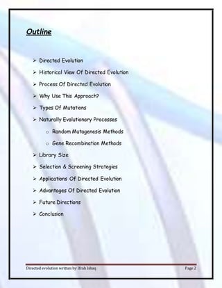 Directed evolution written by Ifrah Ishaq Page 2
Outline
 Directed Evolution
 Historical View Of Directed Evolution
 Process Of Directed Evolution
 Why Use This Approach?
 Types Of Mutations
 Naturally Evolutionary Processes
o Random Mutagenesis Methods
o Gene Recombination Methods
 Library Size
 Selection & Screening Strategies
 Applications Of Directed Evolution
 Advantages Of Directed Evolution
 Future Directions
 Conclusion
 