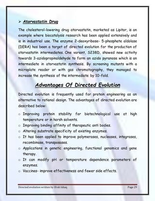 Directed evolution written by Ifrah Ishaq Page 29
 Atorvastatin Drug
The cholesterol-lowering drug atorvastatin, marketed as Lipitor, is an
example where biocatalysis research has been applied extensively and
is in industrial use. The enzyme 2-deoxyribose- 5-phosphate aldolase
(DERA) has been a target of directed evolution for the production of
atorvastatin intermediates. One variant, S238D, showed new activity
towards 3-azidopropinaldehyde to form an azido pyranose which is an
intermediate in atorvastatin synthesis. By screening mutants with a
microplate reader or with gas chromatography, they managed to
increase the synthesis of the intermediate by 10-fold.
Advantages Of Directed Evolution
Directed evolution is frequently used for protein engineering as an
alternative to rational design. The advantages of directed evolution are
described below:
o Improving protein stability for biotechnological use at high
temperature or in harsh solvents.
o Improving binding affinity of therapeutic anti bodies.
o Altering substrate specificity of existing enzymes.
o It has been applied to improve polymerases, nucleases, integrases,
recombinase, transposases.
o Applications in genetic engineering, functional genomics and gene
therapy.
o It can modify pH or temperature dependence parameters of
enzymes.
o Vaccines- improve effectiveness and fewer side effects.
 