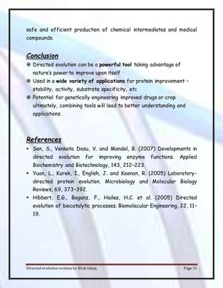 Directed evolution written by Ifrah Ishaq Page 31
safe and efficient production of chemical intermediates and medical
compounds.
Conclusion
 Directed evolution can be a powerful tool taking advantage of
nature’s power to improve upon itself
 Used in a wide variety of applications for protein improvement –
stability, activity, substrate specificity, etc
 Potential for genetically engineering improved drugs or crop
ultimately, combining tools will lead to better understanding and
applications.
References
 Sen, S., Venkata Dasu, V. and Mandal, B. (2007) Developments in
directed evolution for improving enzyme functions. Applied
Biochemistry and Biotechnology, 143, 212–223.
 Yuan, L., Kurek, I., English, J. and Keenan, R. (2005) Laboratory-
directed protein evolution. Microbiology and Molecular Biology
Reviews, 69, 373–392.
 Hibbert, E.G., Baganz, F., Hailes, H.C. et al. (2005) Directed
evolution of biocatalytic processes. Biomolecular Engineering, 22, 11–
19.
 