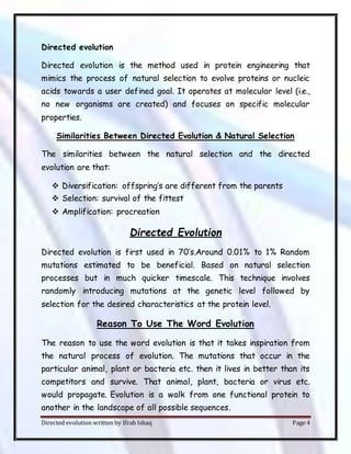 Directed evolution written by Ifrah Ishaq Page 4
Directed evolution
Directed evolution is the method used in protein engineering that
mimics the process of natural selection to evolve proteins or nucleic
acids towards a user defined goal. It operates at molecular level (i.e.,
no new organisms are created) and focuses on specific molecular
properties.
Similarities Between Directed Evolution & Natural Selection
The similarities between the natural selection and the directed
evolution are that:
 Diversification: offspring’s are different from the parents
 Selection: survival of the fittest
 Amplification: procreation
Directed Evolution
Directed evolution is first used in 70’s.Around 0.01% to 1% Random
mutations estimated to be beneficial. Based on natural selection
processes but in much quicker timescale. This technique involves
randomly introducing mutations at the genetic level followed by
selection for the desired characteristics at the protein level.
Reason To Use The Word Evolution
The reason to use the word evolution is that it takes inspiration from
the natural process of evolution. The mutations that occur in the
particular animal, plant or bacteria etc. then it lives in better than its
competitors and survive. That animal, plant, bacteria or virus etc.
would propagate. Evolution is a walk from one functional protein to
another in the landscape of all possible sequences.
 