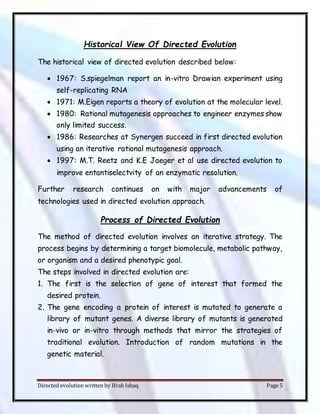 Directed evolution written by Ifrah Ishaq Page 5
Historical View Of Directed Evolution
The historical view of directed evolution described below:
 1967: S.spiegelman report an in-vitro Drawian experiment using
self-replicating RNA
 1971: M.Eigen reports a theory of evolution at the molecular level.
 1980: Rational mutagenesis approaches to engineer enzymes show
only limited success.
 1986: Researches at Synergen succeed in first directed evolution
using an iterative rational mutagenesis approach.
 1997: M.T. Reetz and K.E Jaeger et al use directed evolution to
improve entantiselectvity of an enzymatic resolution.
Further research continues on with major advancements of
technologies used in directed evolution approach.
Process of Directed Evolution
The method of directed evolution involves an iterative strategy. The
process begins by determining a target biomolecule, metabolic pathway,
or organism and a desired phenotypic goal.
The steps involved in directed evolution are:
1. The first is the selection of gene of interest that formed the
desired protein.
2. The gene encoding a protein of interest is mutated to generate a
library of mutant genes. A diverse library of mutants is generated
in-vivo or in-vitro through methods that mirror the strategies of
traditional evolution. Introduction of random mutations in the
genetic material.
 