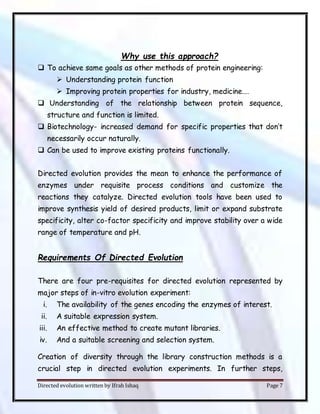 Directed evolution written by Ifrah Ishaq Page 7
Why use this approach?
 To achieve same goals as other methods of protein engineering:
 Understanding protein function
 Improving protein properties for industry, medicine….
 Understanding of the relationship between protein sequence,
structure and function is limited.
 Biotechnology- increased demand for specific properties that don’t
necessarily occur naturally.
 Can be used to improve existing proteins functionally.
Directed evolution provides the mean to enhance the performance of
enzymes under requisite process conditions and customize the
reactions they catalyze. Directed evolution tools have been used to
improve synthesis yield of desired products, limit or expand substrate
specificity, alter co-factor specificity and improve stability over a wide
range of temperature and pH.
Requirements Of Directed Evolution
There are four pre-requisites for directed evolution represented by
major steps of in-vitro evolution experiment:
i. The availability of the genes encoding the enzymes of interest.
ii. A suitable expression system.
iii. An effective method to create mutant libraries.
iv. And a suitable screening and selection system.
Creation of diversity through the library construction methods is a
crucial step in directed evolution experiments. In further steps,
 