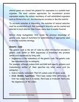 Directed evolution written by Ifrah Ishaq Page 8
altered genes are cloned into plasmid for expression in a suitable host
organism. The most common approaches for recombinant protein
expression employ the cellular machinery of well-established organisms
such as Escherichia coli, Saccharomyces cervisiae or Bacillus subtilis.
To recreate evolution in laboratory, the evolution of natural selection
must be accelerated such that meaningful diversity can be created and
selected in much shorter time-frame, mere days to weeks favored.
Before study mutagenesis, first revise the previous knowledge of
genetic code, types of mutations for understanding of approaches used
in directed evolution strategy.
Genetic Code
The genetic code is the set of rules by which information encoded in
genetic code (DNA or RNA sequences) is translated into proteins
(amino acid sequences) by living cells.
 Degeneracy is the redundancy of the genetic code. The genetic code
has redundancy but no ambiguity.
For example: although codons GAA and GAG both specify glutamic acid
(redundancy) neither of them specifies any other amino acid (no
ambiguity).
 Code is heavily redundant. That 64 codons code 20 amino acids.
 Crick Wobble hypothesis: Third base makes little difference. If
first two bases have 6 H bonds, third base is irrelevant that’s why
the degeneracy of the codon.
 
