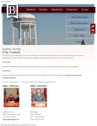 City of Bentonville
http://bentonvillear.com/government/city-council[6/22/2015 1:47:01 PM]
WARD 1 POSITION 1
Stephanie Orman
4001 NE Kensington Avenue
Cell: (479) 381-2990
sorman@bentonvillear.com
WARD 1 POSITION 2
John Skaggs
201 NE 3rd Street
Cell:     (479) 426-4169
Home: (479) 273-3016
Government » City-council
City Council
Elected at-large, but representing wards. Two members from each ward. Members must live in the ward they represent, otherwise same
qualifications as mayor. Part-time. Two regularly scheduled council meetings per month; receives $711.88 per month.
FUNCTION:
Enacts laws (ordinances) for the health, safety and welfare of the city not in conflict with the United States or state constitution.
MEETINGS:
City Council meets the 2nd and 4th Tuesday of every month, at 6:00 PM, unless there is a cancellation.  Click here for City Council
Agendas and Minutes.
City Clerk - Linda Spence - 117 W Central - 479-271-3112  lspence@bentonvillear.com
 
 
 
 
 
 
 
 
About Bentonville
Parks & Recreation
Employment
Public Safety
Utilities
Residents Business Departments Government Contact
22
 