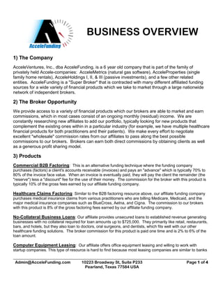 BUSINESS OVERVIEW
_________________________________________________________________________________________________
Admin@AcceleFunding.com 10223 Broadway St, Suite P233
Pearland, Texas 77584 USA
Page 1 of 4
1) The Company
AcceleVentures, Inc., dba AcceleFunding, is a 6 year old company that is part of the family of
privately held Accele-companies: AcceleMetrics (natural gas software), AcceleProperties (single
family home rentals), AcceleHoldings I, II, & III (passive investments), and a few other related
entities. AcceleFunding is a "Super Broker" that is contracted with many different affiliated funding
sources for a wide variety of financial products which we take to market through a large nationwide
network of independent brokers.
2) The Broker Opportunity
We provide access to a variety of financial products which our brokers are able to market and earn
commissions, which in most cases consist of an ongoing monthly (residual) income. We are
constantly researching new affiliates to add our portfolio, typically looking for new products that
complement the existing ones within in a particular industry (for example, we have multiple healthcare
financial products for both practitioners and their patients). We make every effort to negotiate
excellent "wholesale" commission rates from our affiliates to pass along the best possible
commissions to our brokers. Brokers can earn both direct commissions by obtaining clients as well
as a generous profit sharing model.
3) Products
Commercial B2B Factoring: This is an alternative funding technique where the funding company
purchases (factors) a client's accounts receivable (invoices) and pays an "advance" which is typically 70% to
80% of the invoice face value. When an invoice is eventually paid, they will pay the client the remainder (the
"reserve") less a "discount" fee for the use of their money. The commission for the broker with this product is
typically 10% of the gross fees earned by our affiliate funding company.
Healthcare Claims Factoring: Similar to the B2B factoring resource above, our affiliate funding company
purchases medical insurance claims from various practitioners who are billing Medicare, Medicaid, and the
major medical insurance companies such as BlueCross, Aetna, and Cigna. The commission to our brokers
with this product is 8% of the gross factoring fees earned by our affiliate funding company.
No-Collateral Business Loans: Our affiliate provides unsecured loans to established revenue generating
businesses with no collateral required for loan amounts up to $725,000. They primarily like retail, restaurants,
bars, and hotels, but they also loan to doctors, oral surgeons, and dentists, which fits well with our other
healthcare funding solutions. The broker commission for this product is paid one time and is 2% to 6% of the
loan amount.
Computer Equipment Leasing: Our affiliate offers office equipment leasing and willing to work with
startup companies. This type of resource is hard to find because most leasing companies are similar to banks
 