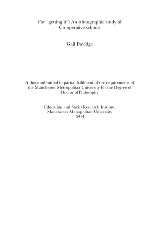 For “getting it”: An ethnographic study of
Co-operative schools
Gail Davidge
A thesis submitted in partial fulfilment of the requirements of
the Manchester Metropolitan University for the Degree of
Doctor of Philosophy
Education and Social Research Institute
Manchester Metropolitan University
2014
 