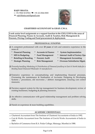 CHARTERED ACCOUNTANT & GRAD. C.W.A.
I seek senior level assignments as a support function to the CEO / COO in the areas of
Financial Planning, Finance & Accounts, Audit & Taxation, Risk Management &
Forensic, Pricing, Costing and Fund procurement & deployment.
PROFESSIONAL SYNOPSIS
 A competent professional with over 23 years of rich and extensive experience in the
areas of:
* Financial Planning * Accounts & Finance * System Implementation
* MIS & Budgeting * Fund Management * Internal Audit of Factory Ops
* Retailing & Branding * Forensic Audit * Management Accounting
* Strategic Planning * Risk Management * Overseas Subsidiaries Mgmt.
 Presently handling Marketing & Distribution of Diamond jewellery in East & North India for a
Bombay based Diamond Wholesaler & manufacturer.
 Extensive experience in conceptualizing and implementing financial processes,
Overseeing the maintenance & finalisation of Accounts; Designing & Developing
Systems / procedures, old recoveries / debtors management, ensuring cost control
measures.
 Decision support system for the top management for business development, review of
existing businesses, budgeting & planning resources.
 An effective communicator with good relationship management and problem solving
skills.
 Hands on experience & team building capabilities.
ACADEMIC CREDENTIALS
⇒ Chartered Accountant from The Institute of Chartered Accountants of India in 1992.
⇒ Cost & Works Accountant from The Institute of Cost & Works Accountants of India in
1989.
⇒ Bachelor of Commerce from R.A. Podar College, Matunga, Mumbai in 1988.
Page 1 of 6
RAJIV BHATIA
: +91 9920 30 0705/ : +91 22 2506 8585
: rajivbhatia.mis@gmail.com
 