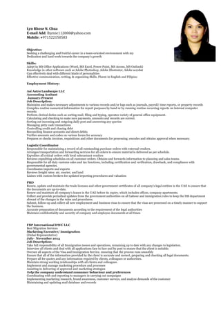 Lyn Rhose N. Chua
E-mail Add: lhynne112000@yahoo.com
Mobile: +971522150583
Objective:
Seeking a challenging and fruitful career in a team-oriented environment with my
Dedication and hard work towards the company’s growth
Skills:
Adept in MS Office Applications (Word, MS Excel, Power Point, MS Access, MS Outlook)
Knowledge in other software such as Adobe Photoshop, Adobe Illustrator, Adobe acrobat
Can effectively deal with different kinds of personalities
Effective communication, writing, & organizing Skills, Fluent in English and Filipino
Employment History:
Asi Astro Landscape LLC
Accounting Assitant
January-Present
Job Description:
Maintains and makes necessary adjustments to various records and/or logs such as journals, payroll/ time reports, or property records
Compiles routine numerical information for report purposes by hand or by running routine recurring reports on internal computer
records
Perform clerical duties such as sorting mail, filing and typing, operates variety of general office equipment.
Calculating and checking to make sure payments, amounts and records are correct.
Sorting out incoming and outgoing daily post and answering any queries
Managing petty cash transactions
Controlling credit and chasing debt
Reconciling finance accounts and direct debits
Verifies amounts and codes on various forms for accuracy
Prepares or checks invoices, requisitions and other documents for processing; encodes and obtains approval when necessary.
Logistic Coordinator
Responsible for maintaining a record of all outstanding purchase orders with external vendors.
Arranges transportation and forwarding services for all orders to ensure material is delivered as per schedule.
Expedites all critical orders with local subcontract vendors
Reviews expediting schedules on all customer orders. Obtains and forwards information to planning and sales teams.
Responsible for all duty customs sales and tax functions, including certification and verification, drawback, and compliance with
governmental agencies.
Coordinates imports and exports
Reviews freight rates: air, courier, and land
Liaises with custom brokers for updated reporting procedures and valuation
PRO
Renew, update and maintain the trade licenses and other government certificates of all company’s legal entities in the UAE to ensure that
the documents are up-to-date.
Renew and maintain all company’s leases in the UAE before its expiry, which includes offices, company apartments.
Collect and provide periodical updates from the government authorities on all Labour and immigration rules to keep the HR department
abreast of the changes in the rules and procedures.
Submit, follow-up and collect all new employment and business visas to ensure that the visas are processed on a timely manner to support
the business.
Accurate preparation of documents according to the requirement of the legal authorities
Maintain confidentiality and security of company and employee documents at all times
FBP International DWC LLC
Best Migration Services
Marketing Executive/ Immigration
(Dubai Representative)
July- November 2014
Job Description:
Take full responsibility of all Immigration issues and operations, remaining up to date with any changes to legislation.
Interview all clients and deal with all applications face to face and by post to ensure that the client is suitable.
Oversee all aspects of the Visa and Immigration Service, ensuring that the process runs smoothly
Ensure that all of the information provided by the client is accurate and correct, preparing and checking all legal documents.
Prepare all fee quotes and any information required by clients, colleagues or authorities.
Maintain strong working relationships with all clients and colleagues.
Implement and manage marketing procedure and processes
Assisting in delivering of approved and marketing strategies
Help the company understand consumer behaviour and preferences
Coordinating with and reporting to managers in carrying out campaigns
Implementing marketing research, brand awareness, customer surveys, and analyze demands of the customer
Maintaining and updating mail database and records
 