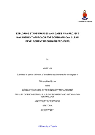 EXPLORING STAGES/PHASES AND GATES AS A PROJECT
MANAGEMENT APPROACH FOR SOUTH AFRICAN CLEAN
DEVELOPMENT MECHANISM PROJECTS
by
Marco Lotz
Submitted in partial fulfilment of the of the requirements for the degree of
Philosophiae Doctor
In the
GRADUATE SCHOOL OF TECHNOLOGY MANAGEMENT
FACULTY OF ENGINEERING, BUILT ENVIRONMENT AND INFORMATION
TECHNOLOGY
UNIVERSITY OF PRETORIA
PRETORIA
JANUARY 2011
©© UUnniivveerrssiittyy ooff PPrreettoorriiaa
 