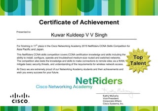 For finishing in 11th
place in the Cisco Networking Academy 2015 NetRiders CCNA Skills Competition for
Asia Pacific and Japan.
This NetRiders CCNA skills competition covers CCNA certification knowledge and skills including the
ability to install, configure, operate and troubleshoot medium-size routed and switched networks.
The competition also tests the knowledge and skills to make connections to remote sites via a WAN,
mitigate basic security threats, and understanding of the requirements for wireless network access.
At Cisco we are extremely proud of our Networking Academy students and their achievements and
wish you every success for your future.
Kuwar Kuldeep V V Singh
 