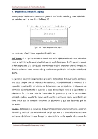 Diseño y Conservación de Pavimentos Rígidos
Universidad Nacional Autónoma de México Página | 14
I. Diseño de Pavimentos Rígidos
Las capas que conforman el pavimento rígido son: subrasante, subbase, y losa o superficie
de rodadura como se muestra en la Figura 3.1
Los elementos y funciones de un pavimento rígido son:
Subrasante.- Es la capa de terreno de una carretera que soporta la estructura de pavimento
y que se extiende hasta una profundidad que no afecte la carga de diseño que corresponde
al tránsito previsto. Esta capa puede estar formada en corte o relleno y una vez compactada
debe tener las secciones transversales y pendientes especificadas en los planos finales de
diseño.
El espesor de pavimento dependerá en gran parte de la calidad de la subrasante, por lo que
ésta debe cumplir con los requisitos de resistencia, incompresibilidad e inmunidad a la
expansión y contracción por efectos de la humedad, por consiguiente, el diseño de un
pavimento es esencialmente el ajuste de la carga de diseño por rueda a la capacidad de la
subrasante. Se considera como la cimentación del pavimento y una de sus funciones
principales es la de soportar las cargas que transmite el pavimento y darle sustentación, así
como evitar que el terraplén contamine al pavimento y que sea absorbido por las
terracerías.
Subbase.- Es la capa de la estructura de pavimento destinada fundamentalmente a soportar,
transmitir y distribuir con uniformidad las cargas aplicadas a la superficie de rodadura de
pavimento, de tal manera que la capa de subrasante la pueda soportar absorbiendo las
Figura 3.1. Capas del pavimento rígido.
 