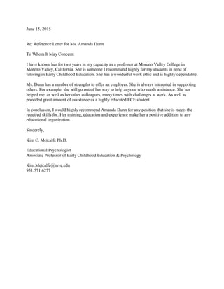 June 15, 2015
Re: Reference Letter for Ms. Amanda Dunn
To Whom It May Concern:
I have known her for two years in my capacity as a professor at Moreno Valley College in
Moreno Valley, California. She is someone I recommend highly for my students in need of
tutoring in Early Childhood Education. She has a wonderful work ethic and is highly dependable.
Ms. Dunn has a number of strengths to offer an employer. She is always interested in supporting
others. For example, she will go out of her way to help anyone who needs assistance. She has
helped me, as well as her other colleagues, many times with challenges at work. As well as
provided great amount of assistance as a highly educated ECE student.
In conclusion, I would highly recommend Amanda Dunn for any position that she is meets the
required skills for. Her training, education and experience make her a positive addition to any
educational organization.
Sincerely,
Kim C. Metcalfe Ph.D.
Educational Psychologist
Associate Professor of Early Childhood Education & Psychology
Kim.Metcalfe@mvc.edu
951.571.6277
 