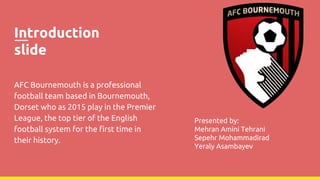 Introduction
slide
AFC Bournemouth is a professional
football team based in Bournemouth,
Dorset who as 2015 play in the Premier
League, the top tier of the English
football system for the first time in
their history.
Presented by:
Mehran Amini Tehrani
Sepehr Mohammadirad
Yeraly Asambayev
 