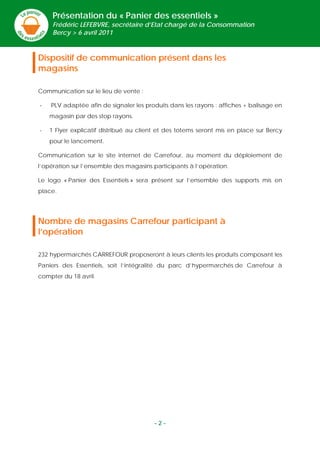 Présentation du « Panier des essentiels »
     Frédéric LEFEBVRE, secrétaire d’Etat chargé de la Consommation
     Bercy > 6 avril 2011



Dispositif de communication présent dans les
magasins

Communication sur le lieu de vente :

-   PLV adaptée afin de signaler les produits dans les rayons : affiches + balisage en
    magasin par des stop rayons.

-   1 Flyer explicatif distribué au client et des totems seront mis en place sur Bercy
    pour le lancement.

Communication sur le site internet de Carrefour, au moment du déploiement de
l’opération sur l’ensemble des magasins participants à l’opération.

Le logo « Panier des Essentiels » sera présent sur l’ensemble des supports mis en
place.




Nombre de magasins Carrefour participant à
l’opération

232 hypermarchés CARREFOUR proposeront à leurs clients les produits composant les
Paniers des Essentiels, soit l’intégralité du parc d’hypermarchés de Carrefour à
compter du 18 avril.




                                        -2-
 