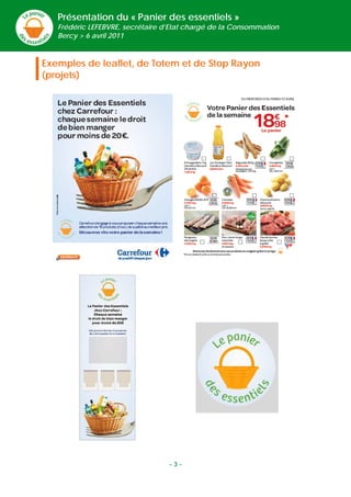 Présentation du « Panier des essentiels »
       Frédéric LEFEBVRE, secrétaire d’Etat chargé de la Consommation
       Bercy > 6 avril 2011



    Exemples de leaflet, de Totem et de Stop Rayon
    (projets)




 
 
 
 




                                      -3-
 