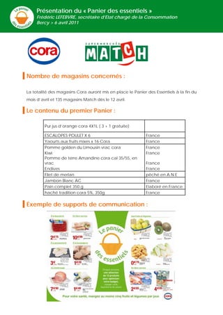 Présentation du « Panier des essentiels »
     Frédéric LEFEBVRE, secrétaire d’Etat chargé de la Consommation
     Bercy > 6 avril 2011




Nombre de magasins concernés :

La totalité des magasins Cora auront mis en place le Panier des Essentiels à la fin du
mois d’avril et 135 magasins Match dès le 12 avril.

Le contenu du premier Panier :

         Pur jus d’orange cora 4X1L ( 3 + 1 gratuite)

         ESCALOPES POULET X 6                               France
         Yaourts aux fruits mixes x 16 Cora                 France
         Pomme golden du Limousin vrac cora                 France
         Kiwi                                               France
         Pomme de terre Amandine cora cal 35/55, en
         vrac                                               France
         Endives                                            France
         Filet de merlan                                    pêché en A.N.E
         Jambon Blanc AC                                    France
         Pain complet 350 g                                 Elaboré en France
         haché tradition cora 5%, 350g                      France

Exemple de supports de communication :




                                         -1-
 