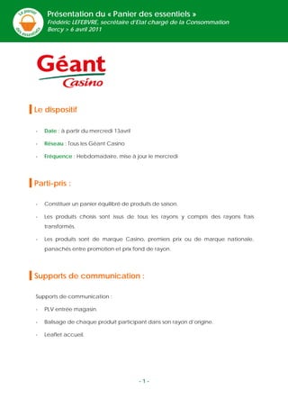 Présentation du « Panier des essentiels »
         Frédéric LEFEBVRE, secrétaire d’Etat chargé de la Consommation
         Bercy > 6 avril 2011




Le dispositif

    -   Date : à partir du mercredi 13avril

    -   Réseau : Tous les Géant Casino

    -   Fréquence : Hebdomadaire, mise à jour le mercredi




Parti-pris :

    -   Constituer un panier équilibré de produits de saison.

    -   Les produits choisis sont issus de tous les rayons y compris des rayons frais
        transformés.

    -   Les produits sont de marque Casino, premiers prix ou de marque nationale,
        panachés entre promotion et prix fond de rayon.




Supports de communication :

    Supports de communication :

    -   PLV entrée magasin.

    -   Balisage de chaque produit participant dans son rayon d’origine.

    -   Leaflet accueil.

 
 
 
 

                                              -1-
 