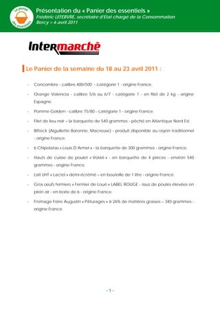 Présentation du « Panier des essentiels »
     Frédéric LEFEBVRE, secrétaire d’Etat chargé de la Consommation
     Bercy > 6 avril 2011




Le Panier de la semaine du 18 au 23 avril 2011 :

-   Concombre - calibre 400/500 - catégorie 1 - origine France.

-   Orange Valencia - calibre 5/6 ou 6/7 - catégorie 1 - en filet de 2 kg - origine
    Espagne.

-   Pomme Golden - calibre 75/80 - catégorie 1 - origine France.

-   Filet de lieu noir – la barquette de 540 grammes - pêché en Atlantique Nord Est.

-   Bifteck (Aiguillette Baronne, Macreuse) - produit disponible au rayon traditionnel
    - origine France.

-   6 Chipolatas « Louis D’Armel » - la barquette de 300 grammes - origine France.

-   Hauts de cuisse de poulet « Volaé » - en barquette de 4 pièces - environ 540
    grammes - origine France.

-   Lait UHT « Lactel » demi-écrémé – en bouteille de 1 litre - origine France.

-   Gros œufs fermiers « Fermier de Loué » LABEL ROUGE - issus de poules élevées en
    plein air - en boite de 6 - origine France.

-   Fromage Frère Augustin « Pâturages » à 26% de matières grasses – 340 grammes -
    origine France




                                           -1-
 
