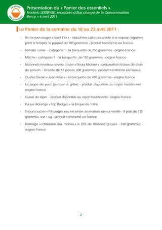 Présentation du « Panier des essentiels »
     Frédéric LEFEBVRE, secrétaire d’Etat chargé de la Consommation
     Bercy > 6 avril 2011



Le Panier de la semaine du 18 au 23 avril 2011 :
-   Betteraves rouges « Saint Eloi » - épluchées cuites sous vide à la vapeur, légumes
    prêts à l'emploi, le paquet de 500 grammes - produit transformé en France.

-   Tomate cerise - catégorie 1 - la barquette de 250 grammes - origine France.

-   Mâche - catégorie 1 - la barquette de 150 grammes - origine France.

-   Bâtonnets moelleux saveur crabe « Fleury Michon » : préparation à base de chair
    de poisson - la boite de 12 pièces, 200 grammes - produit transformé en France.

-   Quatre Steaks « Jean Rozé » - la barquette de 400 grammes - origine France.

-   Escalope de porc (jambon à griller) - produit disponible au rayon traditionnel -
    origine France.

-   Cuisse de lapin - produit disponible au rayon traditionnel - origine France.

-   Pur jus d'orange « Top Budget »- la brique de 1 litre.

-   Yaourts sucrés « Pâturages »au lait entier aromatisés saveur vanille - 8 pots de 125
    grammes, soit 1 kg - produit transformé en France.

-   Fromage « Chaussée aux moines » à 25% de matières grasses - 340 grammes -
    origine France.




                                           -2-
 