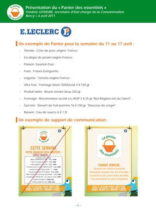 Présentation du « Panier des essentiels »
     Frédéric LEFEBVRE, secrétaire d’Etat chargé de la Consommation
     Bercy > 6 avril 2011




Un exemple de Panier pour la semaine du 11 au 17 avril :
-   Viande : Côte de porc origine France ;

-   Escalope de poulet origine France ;

-   Poisson: Saumon frais ;

-   Fruits : Fraises Gariguette ;

-   Légume : Tomate origine France ;

-   Ultra frais : Fromage blanc Déli'break 4 X 150 gr ;

-   Produit laitier : Beurre tendre doux 250 gr ;

-   Fromage : Rocamadour au lait cru AOP 3 X 35 gr "Nos Régions ont du Talent" ;

-   Epicerie : Dessert de fruit pomme 16 X 100 gr "Douceur du verger" ;

-   Boisson : Eau de source 6 X 1,5l.

Un exemple de support de communication :




                                           -1-
 