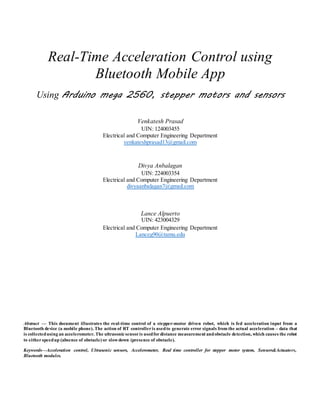 Real-Time Acceleration Control using
Bluetooth Mobile App
Using Arduino mega 2560, stepper motors and sensors
Venkatesh Prasad
UIN: 124003455
Electrical and Computer Engineering Department
venkateshprasad13@gmail.com
Divya Anbalagan
UIN: 224003354
Electrical and Computer Engineering Department
divyaanbalagan7@gmail.com
Lance Alpuerto
UIN: 423004329
Electrical and Computer Engineering Department
Lanceg90@tamu.edu
Abstract — This document illustrates the real-time control of a stepper-motor driven robot, which is fed acceleration input from a
Bluetooth device (a mobile phone). The action of RT controlleris usedto generate error signals from the actual acceleration – data that
is collectedusing an accelerometer. The ultrasonicsensoris usedfordistance measurement andobstacle detection, which causes the robot
to eitherspeedup (absence of obstacle) or slowdown (presence of obstacle).
Keywords—Acceleration control, Ultrasonic sensors, Accelerometer, Real time controller for stepper motor system, Sensors&Actuators,
Bluetooth modules.
 