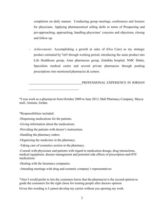 completion on daily manner. Conducting group meetings, conferences and lectures
for physicians. Applying pharmaceutical selling skills in terms of Prospecting and
pre-approaching, approaching, handling physicians’ concerns and objections, closing
and follow-up.
- Achievements: Accomplishing a growth in sales of (Ova Cure) as my strategic
product estimated by %65 through working period, introducing the same product into
Life Healthcare group, Aster pharmacies group, Zulaikha hospital, NMC Dubai,
Specialists medical centre and several private pharmacies through pushing
prescriptions into mentioned pharmacies & centers.
_________________________________PROFESSIONAL EXPERIENCE IN JORDAN
_______________________________
*I was work as a pharmacist from October 2009 to June 2013, Mall Pharmacy Company, Mecca
mall, Amman, Jordan.
*Responsibilities included:
-Dispensing medications for the patients.
-Giving information about the medications.
-Providing the patients with doctor’s instructions.
-Handling the pharmacy orders.
-Organizing the medicines in the pharmacy.
-Taking care of cosmetics section in the pharmacy.
-Consult with physicians and patients with regard to medication dosage, drug interactions,
medical equipment, disease management and potential side effects of prescription and OTC
medications
-Dealing with the Insurance companies.
-Attending meetings with drug and cosmetic company’s representatives
*Also I would prefer to lets the costumers know that the pharmacist is the second opinion to
guide the costumers for the right chose for treating people after doctors opinion.
Given this wording is I cannot develop my carrier without you sporting my work.
2
 