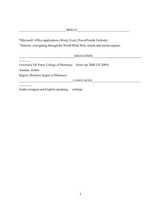 ______________________________SKILLS_________________________________
*Microsoft Office applications (Word, Excel, PowerPoint& Outlook).
*Internet (navigating through the World Wide Web, emails and search engines.
___________________________________EDUCATION_______________________________
_______
University OF Petra, College of Pharmacy (from sep 2004 Till 2009)
Amman, Jordan
Degree: Bachelor degree in Pharmacy
__________________________________LANGUAGES_______________________________
________
Arabic (tongue) and English (speaking - writing).
3
 
