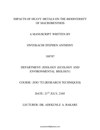 sonyekachi89@yahoo.com
IMPACTS OF HEAVY METALS ON THE BIODIVERSITY
OF MACROBENTHOS
A MANUSCRIPT WRITTEN BY
ONYEKACHI STEPHEN ANTHONY
188787
DEPARTMENT: ZOOLOGY (ECOLOGY AND
ENVIRONMENTAL BIOLOGY)
COURSE: ZOO 752 (RESEARCH TECHNIQUES)
DATE: 21ST
JULY, 2105
LECTURER: DR. ADEKUNLE A. BAKARE
 