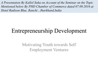Entrepreneurship Development
Motivating Youth towards Self
Employment Ventures
A Presentation By Kallol Saha on Account of the Seminar on the Topic
Mentioned below By PHD Chamber of Commerce dated 07.09.2016 at
Hotel Radison Blue, Ranchi , Jharkhand,India
 