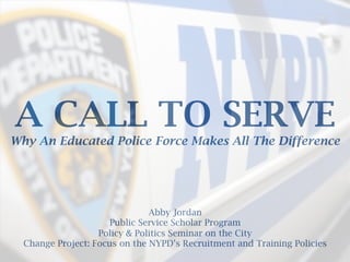 A CALL TO SERVE
Why An Educated Police Force Makes All The Difference
Abby Jordan
Public Service Scholar Program
Policy & Politics Seminar on the City
Change Project: Focus on the NYPD’s Recruitment and Training Policies
	
  
 