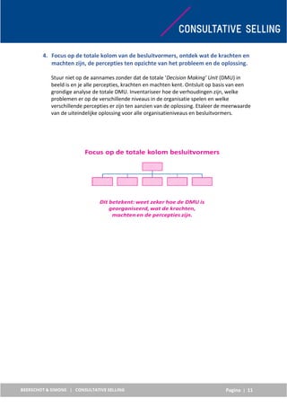 Pagina | 11
4. Focus op de totale kolom van de besluitvormers, ontdek wat de krachten en
machten zijn, de percepties ten opzichte van het probleem en de oplossing.
Stuur niet op de aannames zonder dat de totale ‘Decision Making’ Unit (DMU) in
beeld is en je alle percepties, krachten en machten kent. Ontsluit op basis van een
grondige analyse de totale DMU. Inventariseer hoe de verhoudingen zijn, welke
problemen er op de verschillende niveaus in de organisatie spelen en welke
verschillende percepties er zijn ten aanzien van de oplossing. Etaleer de meerwaarde
van de uiteindelijke oplossing voor alle organisatieniveaus en besluitvormers.
 
