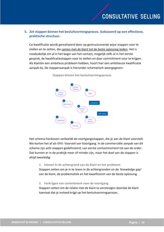 Pagina | 12
5. Zet stappen binnen het besluitvormingsproces. Gebaseerd op een effectieve,
praktische structuur.
Co-kwalificatie wordt gerealiseerd door op gestructureerde wijze stappen voor te
stellen en te zetten, die samen met de klant tot de beste oplossing leiden. Het is
noodzakelijk om al in het begin van het contact, mogelijk zelfs al in het eerste
gesprek, de kwalificatiestappen voor te stellen en daar commitment voor te krijgen.
Als klanten een ambitieus probleem hebben, hoort hier een ambitieuze kwalificatie
aanpak bij. De stappenaanpak is hieronder schematisch weergegeven:
Stappen binnen het besluitvormingsproces
Het schema hierboven verbeeldt de voortgangsstappen, die je aan de klant voorstelt.
We korten het af als VVV: Voorstel van Voortgang. In de commerciële aanpak van dit
schema zijn acht stappen gedefinieerd, van eerste contactmoment tot aan de order.
Dat kunnen er in de praktijk meer of minder zijn, maar het doel van de stappen is
altijd tweeledig:
1. Inleven in de achtergrond van de klant en het probleem
Stappen zetten om je in te leven in de achtergronden en de ‘knowledge gap’
van de klant, de problematiek en het kwalificeren van de beste oplossing.
2. Verkrijgen van commitment voor de voortgang
Stappen zetten om de relatie met de klant te verstevigen doordat de klant
toestaat dat je invloed krijgt op het besluitvormingsproces.
 