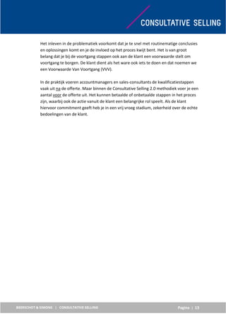 Pagina | 13
Het inleven in de problematiek voorkomt dat je te snel met routinematige conclusies
en oplossingen komt en je de invloed op het proces kwijt bent. Het is van groot
belang dat je bij de voortgang stappen ook aan de klant een voorwaarde stelt om
voortgang te borgen. De klant dient als het ware ook iets te doen en dat noemen we
een Voorwaarde Van Voortgang (VVV).
In de praktijk voeren accountmanagers en sales-consultants de kwalificatiestappen
vaak uit na de offerte. Maar binnen de Consultative Selling 2.0 methodiek voer je een
aantal voor de offerte uit. Het kunnen betaalde of onbetaalde stappen in het proces
zijn, waarbij ook de actie vanuit de klant een belangrijke rol speelt. Als de klant
hiervoor commitment geeft heb je in een vrij vroeg stadium, zekerheid over de echte
bedoelingen van de klant.
 