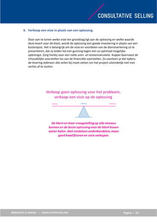 Pagina | 14
6. Verkoop een visie in plaats van een oplossing.
Door aan te tonen welke visie ten grondslag ligt aan de oplossing en welke waarde
deze levert voor de klant, wordt de oplossing een goede investering in plaats van een
kostenpost. Het is belangrijk om de visie en voordelen van de dienstverlening zó te
presenteren, dat zij leiden tot een gunning tegen een zo optimaal mogelijke
opbrengst. Zorg hierbij voor een reële uren- en kostencalculatie. Koppel daarnaast de
inhoudelijke voorstellen los van de financiële voorstellen. Zo voorkom je dat tijdens
de levering iedereen alle zeilen bij moet zetten om het project uiteindelijk niet met
verlies af te sluiten.
 