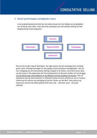 Pagina | 15
7. Acteer op het hoogste vaardigheden niveau
In de praktijk betekent dit dat het niet alleen draait om het hebben en ontwikkelen
van de beste sales skills, maar dat je de werkwijze van Consultative Selling 2.0 ook
daadwerkelijk moet toepassen.
Dit zal niet zonder slag of stoot gaan: de regie voeren op het verkoopproces verlangt
grote inzet, inlevingsvermogen en zeer goede communicatieve vaardigheden. Het zal
een uitdaging zijn om Consultative Selling 2.0 goed in te zetten: senioriteit tonen door
op elk niveau in de organisatie de ‘Crucial-Questions’ te (durven) stellen om tot de kern
van de klantvraag, het probleem en de effecten van het probleem te komen. Het zal
betekenen dat we charismatisch en effectief moeten kunnen pitchen en ons in moeten
stellen op het acteren op voortgang of op het ‘closen van de deal’. Het acteren op
topniveau vereist niet alleen goede skills maar ook - elke keer weer - de juiste
attitude.
Contact
Informatie Argumentatie Voortgang
Bezwaren
 