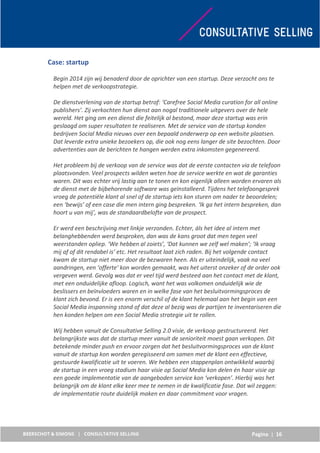Pagina | 16
Case: startup
Begin 2014 zijn wij benaderd door de oprichter van een startup. Deze verzocht ons te
helpen met de verkoopstrategie.
De dienstverlening van de startup betrof: ‘Carefree Social Media curation for all online
publishers’. Zij verkochten hun dienst aan nogal traditionele uitgevers over de hele
wereld. Het ging om een dienst die feitelijk al bestond, maar deze startup was erin
geslaagd om super resultaten te realiseren. Met de service van de startup konden
bedrijven Social Media nieuws over een bepaald onderwerp op een website plaatsen.
Dat leverde extra unieke bezoekers op, die ook nog eens langer de site bezochten. Door
advertenties aan de berichten te hangen werden extra inkomsten gegenereerd.
Het probleem bij de verkoop van de service was dat de eerste contacten via de telefoon
plaatsvonden. Veel prospects wilden weten hoe de service werkte en wat de garanties
waren. Dit was echter vrij lastig aan te tonen en kon eigenlijk alleen worden ervaren als
de dienst met de bijbehorende software was geïnstalleerd. Tijdens het telefoongesprek
vroeg de potentiële klant al snel of de startup iets kon sturen om nader te beoordelen;
een ‘bewijs’ of een case die men intern ging bespreken. ‘Ik ga het intern bespreken, dan
hoort u van mij’, was de standaardbelofte van de prospect.
Er werd een beschrijving met linkje verzonden. Echter, áls het idee al intern met
belanghebbenden werd besproken, dan was de kans groot dat men tegen veel
weerstanden opliep. ‘We hebben al zoiets’, ‘Dat kunnen we zelf wel maken’; ‘Ik vraag
mij af of dit rendabel is’ etc. Het resultaat laat zich raden. Bij het volgende contact
kwam de startup niet meer door de bezwaren heen. Als er uiteindelijk, vaak na veel
aandringen, een ‘offerte’ kon worden gemaakt, was het uiterst onzeker of de order ook
vergeven werd. Gevolg was dat er veel tijd werd besteed aan het contact met de klant,
met een onduidelijke afloop. Logisch, want het was volkomen onduidelijk wie de
beslissers en beïnvloeders waren en in welke fase van het besluitvormingsproces de
klant zich bevond. Er is een enorm verschil of de klant helemaal aan het begin van een
Social Media inspanning stond of dat deze al bezig was de partijen te inventariseren die
hen konden helpen om een Social Media strategie uit te rollen.
Wij hebben vanuit de Consultative Selling 2.0 visie, de verkoop gestructureerd. Het
belangrijkste was dat de startup meer vanuit de senioriteit moest gaan verkopen. Dit
betekende minder push en ervoor zorgen dat het besluitvormingsproces van de klant
vanuit de startup kon worden geregisseerd om samen met de klant een effectieve,
gestuurde kwalificatie uit te voeren. We hebben een stappenplan ontwikkeld waarbij
de startup in een vroeg stadium haar visie op Social Media kon delen én haar visie op
een goede implementatie van de aangeboden service kon ‘verkopen’. Hierbij was het
belangrijk om de klant elke keer mee te nemen in de kwalificatie fase. Dat wil zeggen:
de implementatie route duidelijk maken en daar commitment voor vragen.
 