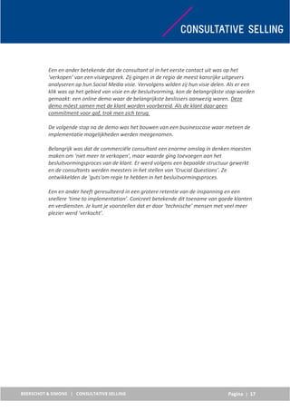Pagina | 17
Een en ander betekende dat de consultant al in het eerste contact uit was op het
‘verkopen’ van een visiegesprek. Zij gingen in de regio de meest kansrijke uitgevers
analyseren op hun Social Media visie. Vervolgens wilden zij hun visie delen. Als er een
klik was op het gebied van visie en de besluitvorming, kon de belangrijkste stap worden
gemaakt: een online demo waar de belangrijkste beslissers aanwezig waren. Deze
demo móest samen met de klant worden voorbereid. Als de klant daar geen
commitment voor gaf, trok men zich terug.
De volgende stap na de demo was het bouwen van een businesscase waar meteen de
implementatie mogelijkheden werden meegenomen.
Belangrijk was dat de commerciële consultant een enorme omslag in denken moesten
maken om ‘niet meer te verkopen’, maar waarde ging toevoegen aan het
besluitvormingsproces van de klant. Er werd volgens een bepaalde structuur gewerkt
en de consultants werden meesters in het stellen van ‘Crucial Questions’. Ze
ontwikkelden de ‘guts‘om regie te hebben in het besluitvormingsproces.
Een en ander heeft geresulteerd in een grotere retentie van de inspanning en een
snellere ‘time to implementation’. Concreet betekende dit toename van goede klanten
en verdiensten. Je kunt je voorstellen dat er door ‘technische’ mensen met veel meer
plezier werd ‘verkocht’.
 