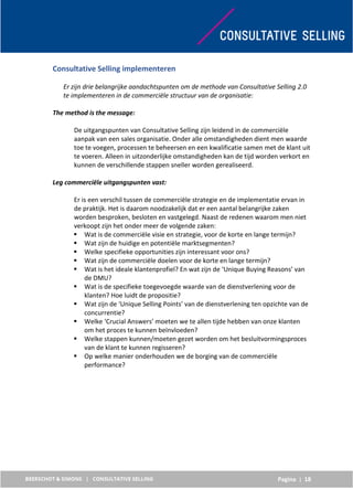 Pagina | 18
Consultative Selling implementeren
Er zijn drie belangrijke aandachtspunten om de methode van Consultative Selling 2.0
te implementeren in de commerciële structuur van de organisatie:
The method is the message:
De uitgangspunten van Consultative Selling zijn leidend in de commerciële
aanpak van een sales organisatie. Onder alle omstandigheden dient men waarde
toe te voegen, processen te beheersen en een kwalificatie samen met de klant uit
te voeren. Alleen in uitzonderlijke omstandigheden kan de tijd worden verkort en
kunnen de verschillende stappen sneller worden gerealiseerd.
Leg commerciële uitgangspunten vast:
Er is een verschil tussen de commerciële strategie en de implementatie ervan in
de praktijk. Het is daarom noodzakelijk dat er een aantal belangrijke zaken
worden besproken, besloten en vastgelegd. Naast de redenen waarom men niet
verkoopt zijn het onder meer de volgende zaken:
 Wat is de commerciële visie en strategie, voor de korte en lange termijn?
 Wat zijn de huidige en potentiële marktsegmenten?
 Welke specifieke opportunities zijn interessant voor ons?
 Wat zijn de commerciële doelen voor de korte en lange termijn?
 Wat is het ideale klantenprofiel? En wat zijn de ‘Unique Buying Reasons’ van
de DMU?
 Wat is de specifieke toegevoegde waarde van de dienstverlening voor de
klanten? Hoe luidt de propositie?
 Wat zijn de ‘Unique Selling Points’ van de dienstverlening ten opzichte van de
concurrentie?
 Welke ‘Crucial Answers’ moeten we te allen tijde hebben van onze klanten
om het proces te kunnen beïnvloeden?
 Welke stappen kunnen/moeten gezet worden om het besluitvormingsproces
van de klant te kunnen regisseren?
 Op welke manier onderhouden we de borging van de commerciële
performance?
 