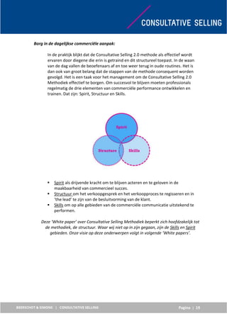 Pagina | 19
Borg in de dagelijkse commerciële aanpak:
In de praktijk blijkt dat de Consultative Selling 2.0 methode als effectief wordt
ervaren door diegene die erin is getraind en dit structureel toepast. In de waan
van de dag vallen de beoefenaars af en toe weer terug in oude routines. Het is
dan ook van groot belang dat de stappen van de methode consequent worden
gevolgd. Het is een taak voor het management om de Consultative Selling 2.0
Methodiek effectief te borgen. Om succesvol te blijven moeten professionals
regelmatig de drie elementen van commerciële performance ontwikkelen en
trainen. Dat zijn: Spirit, Structuur en Skills.
 Spirit als drijvende kracht om te blijven acteren en te geloven in de
maakbaarheid van commercieel succes.
 Structuur om het verkoopgesprek en het verkoopproces te regisseren en in
‘the lead’ te zijn van de besluitvorming van de klant.
 Skills om op alle gebieden van de commerciële communicatie uitstekend te
performen.
Deze ‘White paper’ over Consultative Selling Methodiek beperkt zich hoofdzakelijk tot
de methodiek, de structuur. Waar wij niet op in zijn gegaan, zijn de Skills en Spirit
gebieden. Onze visie op deze onderwerpen volgt in volgende ‘White papers’.
 