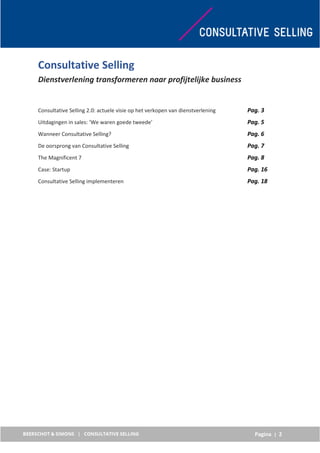 Pagina | 2
Consultative Selling
Dienstverlening transformeren naar profijtelijke business
Consultative Selling 2.0: actuele visie op het verkopen van dienstverlening Pag. 3
Uitdagingen in sales: ‘We waren goede tweede’ Pag. 5
Wanneer Consultative Selling? Pag. 6
De oorsprong van Consultative Selling Pag. 7
The Magnificent 7 Pag. 8
Case: Startup Pag. 16
Consultative Selling implementeren Pag. 18
 