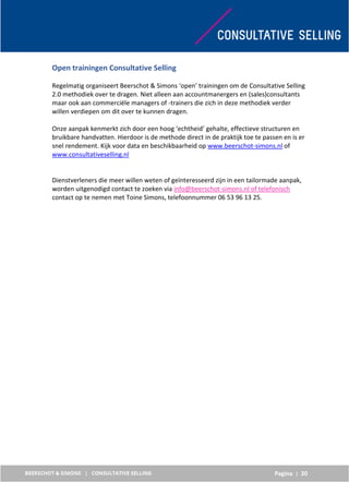 Pagina | 20
Open trainingen Consultative Selling
Regelmatig organiseert Beerschot & Simons ‘open’ trainingen om de Consultative Selling
2.0 methodiek over te dragen. Niet alleen aan accountmanergers en (sales)consultants
maar ook aan commerciële managers of -trainers die zich in deze methodiek verder
willen verdiepen om dit over te kunnen dragen.
Onze aanpak kenmerkt zich door een hoog ‘echtheid’ gehalte, effectieve structuren en
bruikbare handvatten. Hierdoor is de methode direct in de praktijk toe te passen en is er
snel rendement. Kijk voor data en beschikbaarheid op www.beerschot-simons.nl of
www.consultativeselling.nl
Dienstverleners die meer willen weten of geïnteresseerd zijn in een tailormade aanpak,
worden uitgenodigd contact te zoeken via info@beerschot-simons.nl of telefonisch
contact op te nemen met Toine Simons, telefoonnummer 06 53 96 13 25.
 
