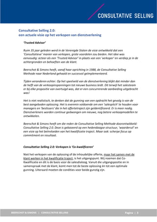 Pagina | 3
Consultative Selling 2.0:
een actuele visie op het verkopen van dienstverlening
‘Trusted Advisor’
Ruim 35 jaar geleden werd in de Verenigde Staten de visie ontwikkeld dat een
‘Consultatieve' manier van verkopen, grote voordelen zou bieden. Het idee was
eenvoudig: acteer als een ‘Trusted Advisor’ in plaats van een 'verkoper' en verdiep je in de
achtergronden en behoeften van de klant.
Beerschot & Simons heeft, vanaf haar oprichting in 1988, de Consultative Selling
Methode naar Nederland gehaald en succesvol geïmplementeerd.
Tijden veranderen echter. Op het speelveld van de dienstverlening blijkt dat minder dan
de helft van de verkoopinspanningen tot nieuwe business leidt. Dit terwijl het salesteam
er bij elke propositie van overtuigd was, dat er een concurrerende aanbieding uitgebracht
was!
Het is niet realistisch, te denken dat de gunning van een opdracht het gevolg is van de
best aangeboden oplossing. Het is evenmin voldoende om een ‘salespitch’ te houden voor
managers en ‘beslissers’ die in het offertetraject zijn geïdentificeerd. Er is meer nodig.
Dienstverleners worden continue gedwongen om nieuwe, nog betere verkoopmodellen te
ontwikkelen.
Beerschot & Simons heeft om die reden de Consultative Selling Methode doorontwikkeld:
Consultative Selling 2.0. Deze is gebaseerd op een hedendaagse structuur, 'waarderuil’ en
een visie op het beïnvloeden van het kwalificatie traject. Maar ook: scherpe focus op
commitment en resultaat.
Consultative Selling 2.0: Verkopen is ‘Co-kwalificeren’
Niet het verkopen van de oplossing of de inhoudelijke offerte, maar het samen met de
klant werken in het kwalificatie traject, is het uitgangspunt. Wij noemen dat Co-
Kwalificatie en dit is de basis voor de salesdialoog. Vanuit die uitgangspositie en in
samenspraak met de klant, komt men tot de beste oplossing én tot een optimale
gunning. Uiteraard moeten de condities voor beide gunstig zijn.
 