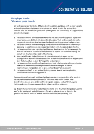 Pagina | 5
Uitdagingen in sales:
‘We waren goede tweede’
Uit onderzoek onder tientallen B2B dienstverleners blijkt, dat bij de helft of meer van alle
verkoopinspanningen, het gewenste resultaat niet wordt bereikt. De belangrijkste
redenen voor het missen van opdrachten op het gebied van consultancy, ICT- of financiële
dienstverlening zijn:
1. Het salesteam was onvoldoende bekend met het besluitvormingsproces bij de klant
en de fase waarin de klant zich bevond in dit proces. Vaak wist men ook niet welke
stappen de klant in eerdere fasen van het besluitvormingsproces al had genomen.
2. Het salesteam had onvoldoende grip op het kwalificatieproces van de uiteindelijke
oplossing en was hierdoor niet voldoende in staat om het proces te beïnvloeden.
3. Het salesteam had geen compleet beeld van de ‘beslissers’ en de ‘beïnvloeders’. En
wist dus niet hoe de krachten waren verdeeld en hoe dit van invloed waren op het
besluit van de uiteindelijke opdrachtverlening.
4. Men twijfelde over de kwaliteit van de contacten tussen de leden van het
buyingteam en de leden van het salesteam. Waren er toch verschillen in de perceptie
over ‘het vraagstuk’ en over de ‘mogelijke oplossingen’?
5. Het salesteam had onvoldoende geïnvesteerd in de relatie om de achtergronden van
de klant en de effecten van het probleem in kaart te brengen. Waren de
waarnemingen wel goed en zijn er geen verkeerde aannames gedaan?
6. Het salesteam heeft in het aanbod de toegevoegde waarde van de oplossing
onvoldoende tot uitdrukking gebracht.
Deze punten analyseren wij altijd aan het begin van een trainingstraject. Wat opvalt is
dat de antwoorden over het algemeen uit aannames naar voren komen. Veel
dienstverleners doen geen onderzoek bij prospects als zij de opdracht niet gegund
hebben gekregen (trouwens vaak ook niet bij een positieve uitkomst).
Op de een of andere manier wordt er toch makkelijk over de uitkomsten gedacht. Zoiets
van ‘Ja dat hoort erbij, part of the game’. Terwijl er zeker wat aan te doen is. Dat
gebeurt niet vanzelf. Het kan met de inzichten van Consultative Selling 2.0!
 