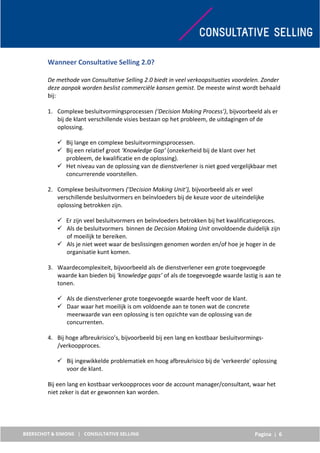 Pagina | 6
Wanneer Consultative Selling 2.0?
De methode van Consultative Selling 2.0 biedt in veel verkoopsituaties voordelen. Zonder
deze aanpak worden beslist commerciële kansen gemist. De meeste winst wordt behaald
bij:
1. Complexe besluitvormingsprocessen (‘Decision Making Process’), bijvoorbeeld als er
bij de klant verschillende visies bestaan op het probleem, de uitdagingen of de
oplossing.
 Bij lange en complexe besluitvormingsprocessen.
 Bij een relatief groot ‘Knowledge Gap’ (onzekerheid bij de klant over het
probleem, de kwalificatie en de oplossing).
 Het niveau van de oplossing van de dienstverlener is niet goed vergelijkbaar met
concurrerende voorstellen.
2. Complexe besluitvormers (‘Decision Making Unit’), bijvoorbeeld als er veel
verschillende besluitvormers en beïnvloeders bij de keuze voor de uiteindelijke
oplossing betrokken zijn.
 Er zijn veel besluitvormers en beïnvloeders betrokken bij het kwalificatieproces.
 Als de besluitvormers binnen de Decision Making Unit onvoldoende duidelijk zijn
of moeilijk te bereiken.
 Als je niet weet waar de beslissingen genomen worden en/of hoe je hoger in de
organisatie kunt komen.
3. Waardecomplexiteit, bijvoorbeeld als de dienstverlener een grote toegevoegde
waarde kan bieden bij ‘knowledge gaps’ of als de toegevoegde waarde lastig is aan te
tonen.
 Als de dienstverlener grote toegevoegde waarde heeft voor de klant.
 Daar waar het moeilijk is om voldoende aan te tonen wat de concrete
meerwaarde van een oplossing is ten opzichte van de oplossing van de
concurrenten.
4. Bij hoge afbreukrisico’s, bijvoorbeeld bij een lang en kostbaar besluitvormings-
/verkoopproces.
 Bij ingewikkelde problematiek en hoog afbreukrisico bij de 'verkeerde' oplossing
voor de klant.
Bij een lang en kostbaar verkoopproces voor de account manager/consultant, waar het
niet zeker is dat er gewonnen kan worden.
 
